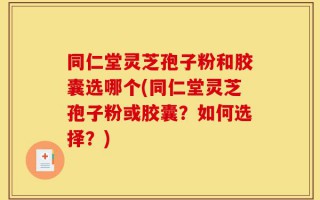 同仁堂灵芝孢子粉和胶囊选哪个(同仁堂灵芝孢子粉或胶囊？如何选择？)