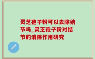 灵芝孢子粉可以去除结节吗_灵芝孢子粉对结节的消除作用研究