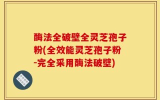 酶法全破壁全灵芝孢子粉(全效能灵芝孢子粉-完全采用酶法破壁)