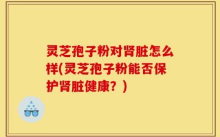 灵芝孢子粉对肾脏怎么样(灵芝孢子粉能否保护肾脏健康？)