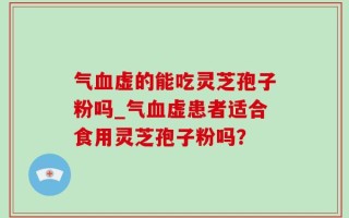 气血虚的能吃灵芝孢子粉吗_气血虚患者适合食用灵芝孢子粉吗？