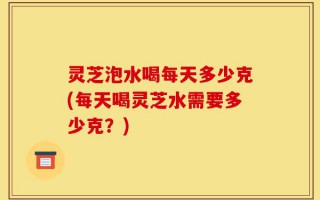 灵芝泡水喝每天多少克(每天喝灵芝水需要多少克？)