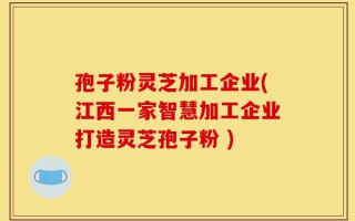 孢子粉灵芝加工企业(江西一家智慧加工企业打造灵芝孢子粉 )