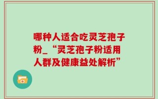 哪种人适合吃灵芝孢子粉_“灵芝孢子粉适用人群及健康益处解析”