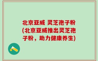北京亚威 灵芝孢子粉(北京亚威推出灵芝孢子粉，助力健康养生)