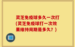 灵芝免疫球多久一次打(灵芝免疫球打一次效果维持周期是多久？)