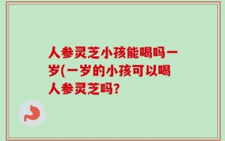 人参灵芝小孩能喝吗一岁(一岁的小孩可以喝人参灵芝吗？