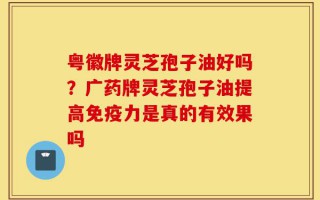 粤徽牌灵芝孢子油好吗？广药牌灵芝孢子油提高免疫力是真的有效果吗