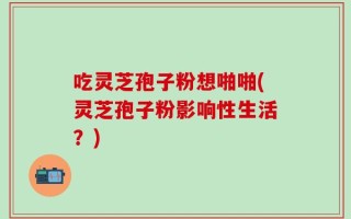 吃灵芝孢子粉想啪啪(灵芝孢子粉影响性生活？)