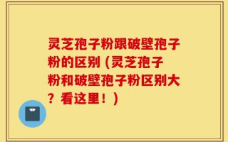 灵芝孢子粉跟破壁孢子粉的区别 (灵芝孢子粉和破壁孢子粉区别大？看这里！)