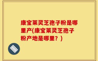 康宝莱灵芝孢子粉是哪里产(康宝莱灵芝孢子粉产地是哪里？)