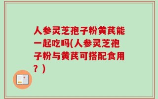 人参灵芝孢子粉黄芪能一起吃吗(人参灵芝孢子粉与黄芪可搭配食用？)