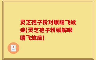 灵芝孢子粉对眼睛飞蚊症(灵芝孢子粉缓解眼睛飞蚊症)