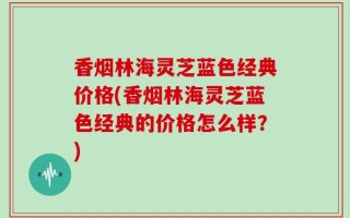 香烟林海灵芝蓝色经典价格(香烟林海灵芝蓝色经典的价格怎么样？)