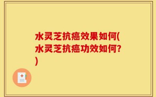 水灵芝抗癌效果如何(水灵芝抗癌功效如何？)