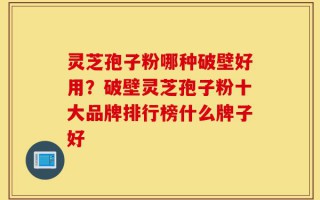 灵芝孢子粉哪种破壁好用？破壁灵芝孢子粉十大品牌排行榜什么牌子好