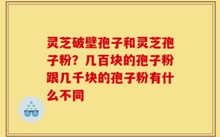 灵芝破壁孢子和灵芝孢子粉？几百块的孢子粉跟几千块的孢子粉有什么不同