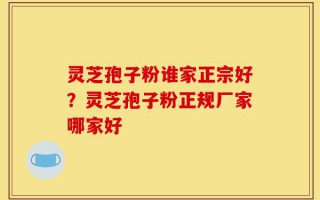 灵芝孢子粉谁家正宗好？灵芝孢子粉正规厂家哪家好