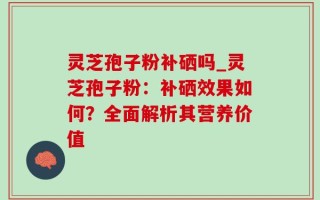 灵芝孢子粉补硒吗_灵芝孢子粉：补硒效果如何？全面解析其营养价值