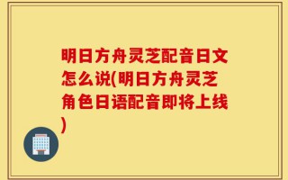 明日方舟灵芝配音日文怎么说(明日方舟灵芝角色日语配音即将上线)