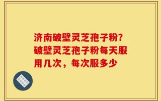 济南破壁灵芝孢子粉？破壁灵芝孢子粉每天服用几次，每次服多少
