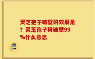 灵芝孢子破壁的效果是？灵芝孢子粉破壁99%什么意思