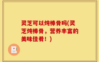灵芝可以炖棒骨吗(灵芝炖棒骨，营养丰富的美味佳肴！)