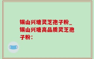 锡山兴塘灵芝孢子粉_锡山兴塘高品质灵芝孢子粉：