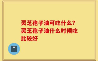 灵芝孢子油可吃什么？灵芝孢子油什么时候吃比较好