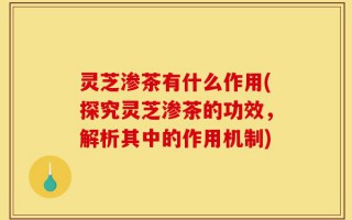 灵芝渗茶有什么作用(探究灵芝渗茶的功效，解析其中的作用机制)