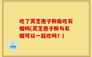 吃了灵芝孢子粉能吃石榴吗(灵芝孢子粉与石榴可以一起吃吗？)
