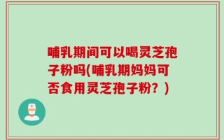 哺乳期间可以喝灵芝孢子粉吗(哺乳期妈妈可否食用灵芝孢子粉？)