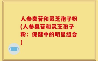 人参臭苷和灵芝孢子粉(人参臭苷和灵芝孢子粉：保健中的明星组合)