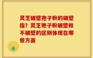 灵芝破壁孢子粉的破壁指？灵芝袍子粉破壁和不破壁的区别体现在哪些方面