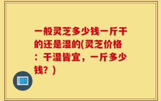 一般灵芝多少钱一斤干的还是湿的(灵芝价格：干湿皆宜，一斤多少钱？)