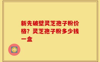 新先破壁灵芝孢子粉价格？灵芝孢子粉多少钱一盒