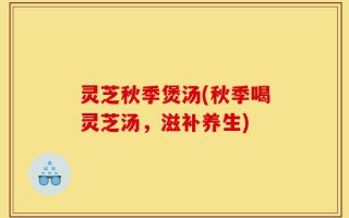 灵芝秋季煲汤(秋季喝灵芝汤，滋补养生)