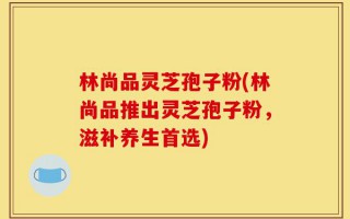 林尚品灵芝孢子粉(林尚品推出灵芝孢子粉，滋补养生首选)