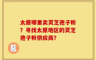 太原哪里卖灵芝孢子粉？寻找太原地区的灵芝孢子粉供应商？