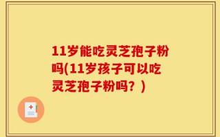 11岁能吃灵芝孢子粉吗(11岁孩子可以吃灵芝孢子粉吗？)