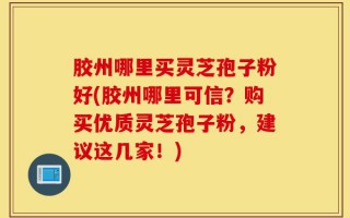 胶州哪里买灵芝孢子粉好(胶州哪里可信？购买优质灵芝孢子粉，建议这几家！)