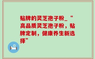 贴牌的灵芝孢子粉_“高品质灵芝孢子粉，贴牌定制，健康养生新选择”