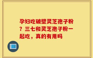 孕妇吃破壁灵芝孢子粉？三七和灵芝孢子粉一起吃，真的有用吗