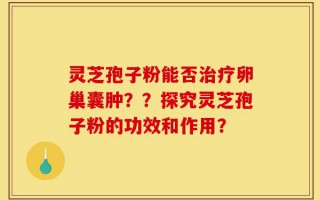 灵芝孢子粉能否治疗卵巢囊肿？？探究灵芝孢子粉的功效和作用？