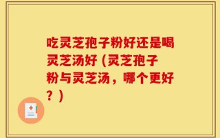 吃灵芝孢子粉好还是喝灵芝汤好 (灵芝孢子粉与灵芝汤，哪个更好？)