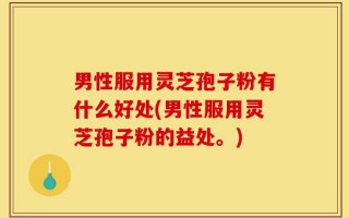 男性服用灵芝孢子粉有什么好处(男性服用灵芝孢子粉的益处。)