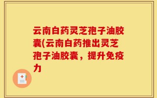 云南白药灵芝孢子油胶囊(云南白药推出灵芝孢子油胶囊，提升免疫力