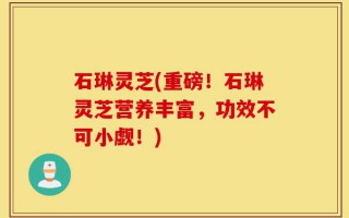 石琳灵芝(重磅！石琳灵芝营养丰富，功效不可小觑！)