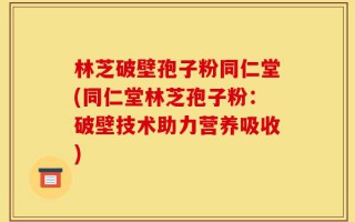 林芝破壁孢子粉同仁堂(同仁堂林芝孢子粉：破壁技术助力营养吸收)