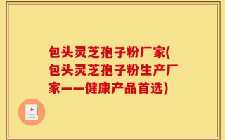 包头灵芝孢子粉厂家(包头灵芝孢子粉生产厂家——健康产品首选)